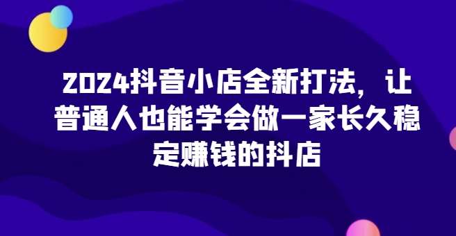 2024抖音小店全新打法，让普通人也能学会做一家长久稳定赚钱的抖店（更新）-三石资源库