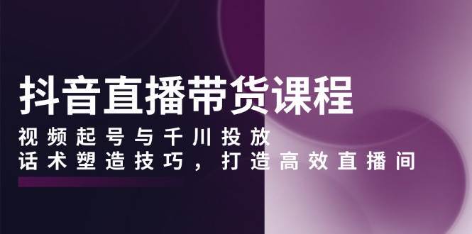 抖音直播带货课程，视频起号与千川投放，话术塑造技巧，打造高效直播间-三石淘金网