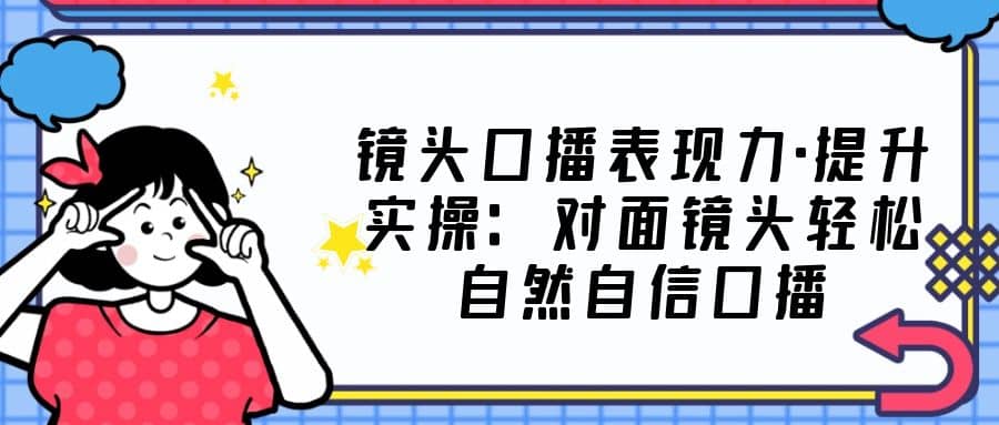 镜头口播表现力·提升实操：对面镜头轻松自然自信口播（23节课）-三石资源库