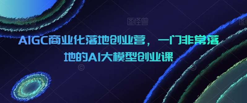 AIGC商业化落地创业营，一门非常落地的AI大模型创业课-三石资源库