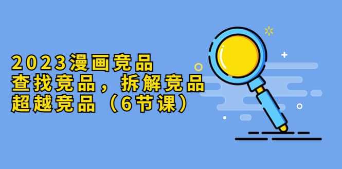 2023漫画竞品，查找竞品，拆解竞品，超越竞品（6节课）-三石资源库