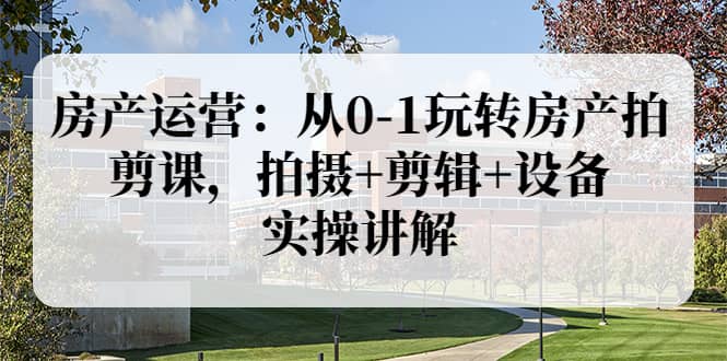 房产运营：从0-1玩转房产拍剪课，拍摄+剪辑+设备，实操讲解（价值899）-三石淘金网