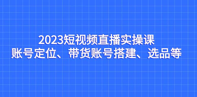 2023短视频直播实操课，账号定位、带货账号搭建、选品等-三石资源库