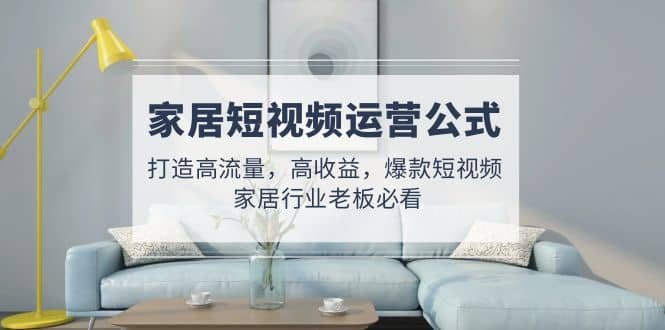 家居短视频运营公式：打造高流量，高收益，爆款短视频 家居行业老板必看-三石资源库