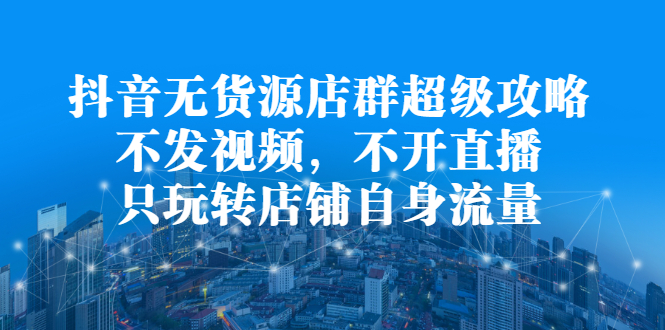 抖音无货源店群超级攻略：不发视频，不开直播，只玩转店铺自身流量-三石淘金网