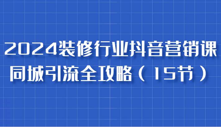 2024装修行业抖音营销课，同城引流全攻略，跟实战家学获客，成为数据驱动的营销专家-三石淘金网
