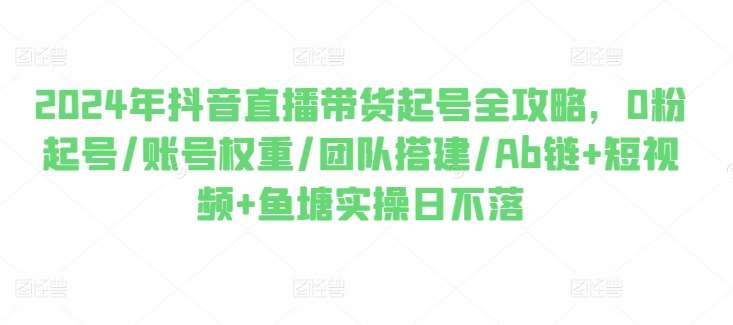 2024年抖音直播带货起号全攻略，0粉起号/账号权重/团队搭建/Ab链+短视频+鱼塘实操日不落-三石淘金网