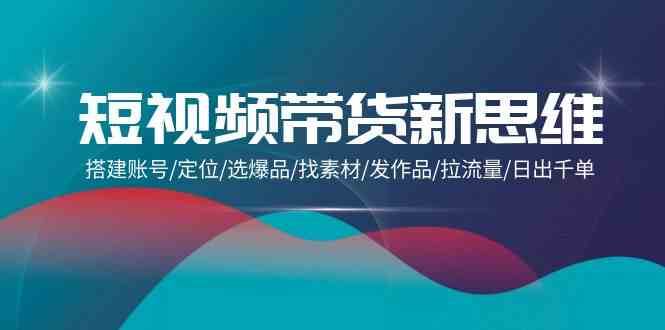 短视频带货新思维：搭建账号/定位/选爆品/找素材/发作品/拉流量/日出千单-三石淘金网