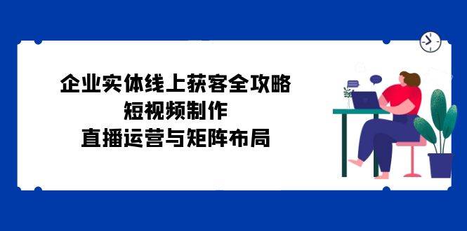 企业实体线上获客全攻略：短视频制作、直播运营与矩阵布局-三石淘金网
