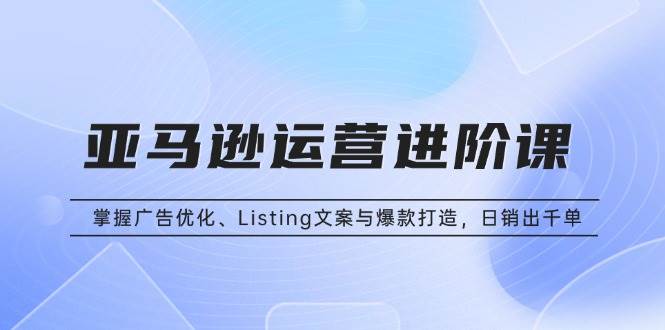 （13517期）亚马逊运营进阶课：掌握广告优化、Listing文案与爆款打造，日销出千单-三石资源库