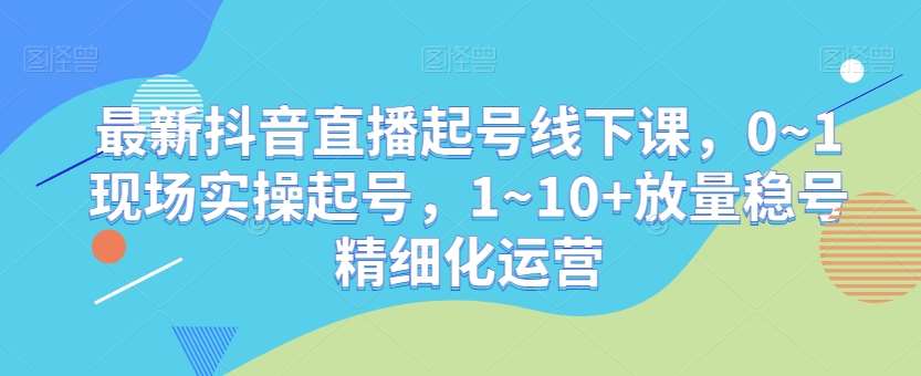 最新抖音直播起号线下课，0~1现场实操起号，1~10+放量稳号精细化运营-三石淘金网