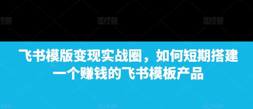 飞书模版变现实战圈，如何短期搭建一个赚钱的飞书模板产品-三石资源库