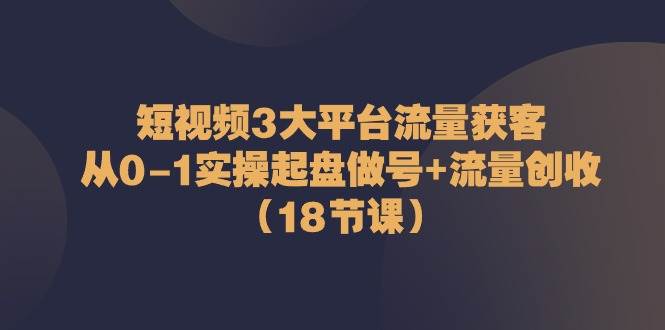 （10873期）短视频3大平台·流量 获客：从0-1实操起盘做号+流量 创收（18节课）-三石资源库