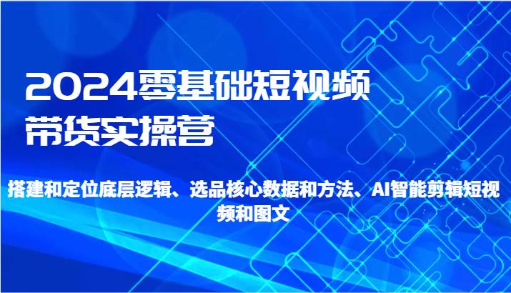 2024零基础短视频带货实操营-搭建和定位底层逻辑、选品核心数据和方法、AI智能剪辑-三石淘金网