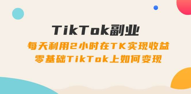 (11826期)TikTok副业:每天利用2小时在TK实现收益,零基础TikTok上如何变现,34节程-三石资源库