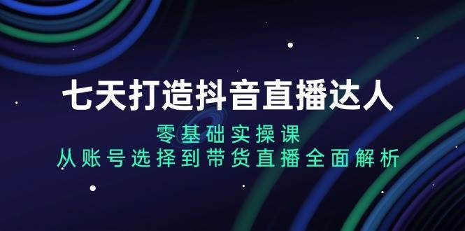 七天打造抖音直播达人：零基础实操课，从账号选择到带货直播全面解析-三石淘金网