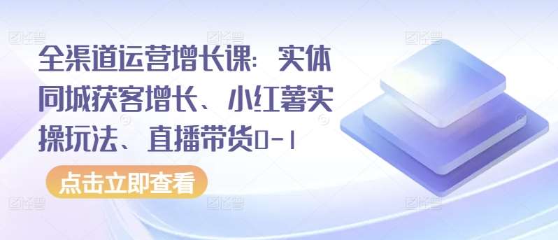 全渠道运营增长课：实体同城获客增长、小红薯实操玩法、直播带货0-1-三石资源库