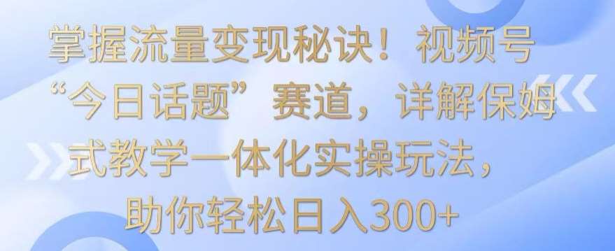 掌握流量变现秘诀！视频号“今日话题”赛道，详解保姆式教学一体化实操玩法，助你轻松日入300+【揭秘】-三石资源库