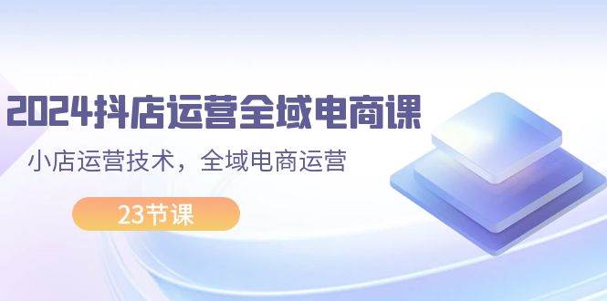 （11898期）2024抖店运营-全域电商课，小店运营技术，全域电商运营（23节课）-三石资源库