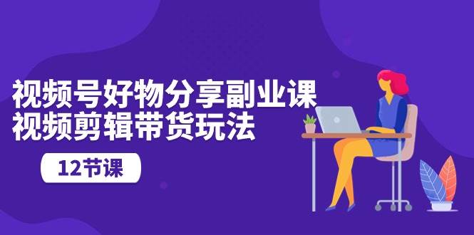 视频号好物分享副业课，视频剪辑带货玩法（12节课）-三石资源库