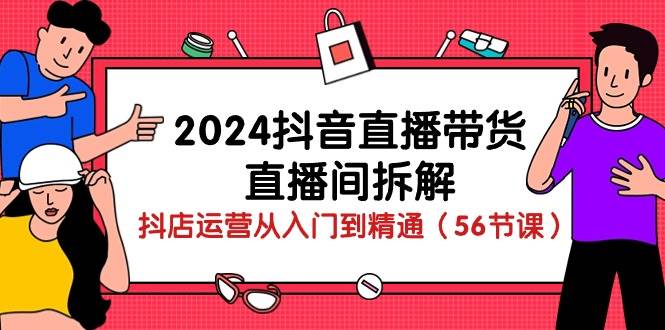 2024抖音直播带货直播间拆解：抖店运营从入门到精通（56节课）-三石资源库