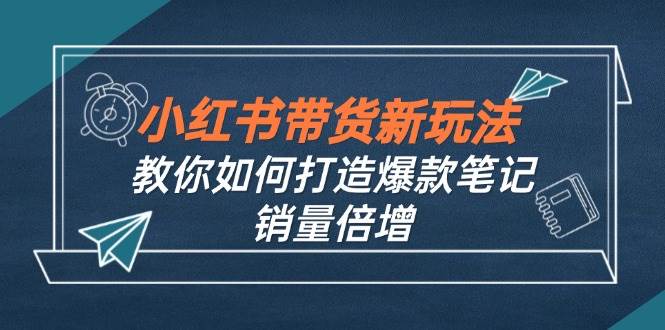 （12535期）小红书带货新玩法【9月课程】教你如何打造爆款笔记，销量倍增（无水印）-三石资源库