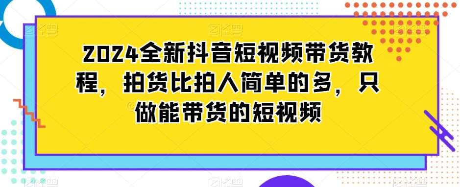 2024全新抖音短视频带货教程，拍货比拍人简单的多，只做能带货的短视频-三石资源库