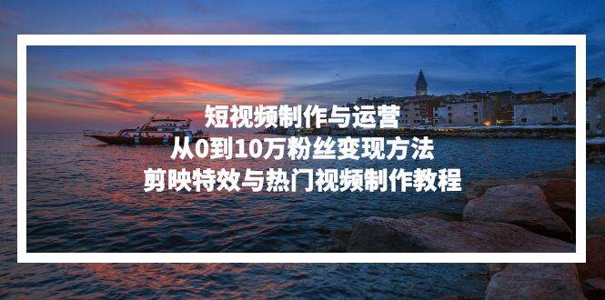（13247期）短视频制作与运营，从0到10万粉丝变现方法，剪映特效与热门视频制作教程-三石资源库