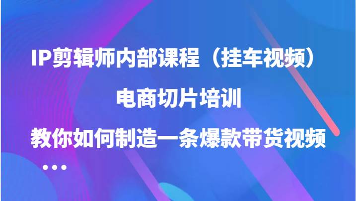 IP剪辑师内部课程（挂车视频），电商切片培训，教你如何制造一条爆款带货视频-三石淘金网