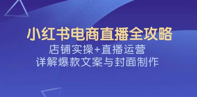 （14410期）小红书电商直播全攻略，店铺实操+直播运营，详解爆款文案与封面制作-三石资源库