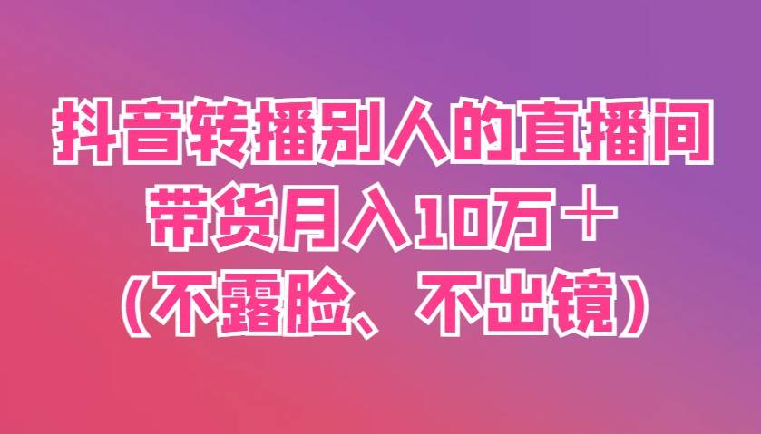 抖音转播别人的直播间带货月入10万＋(不露脸、不出镜)-三石淘金网