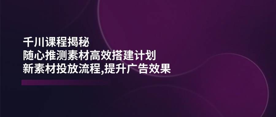 （14317期）千川课程揭秘：随心推测素材高效搭建计划,新素材投放流程,提升广告效果-三石资源库
