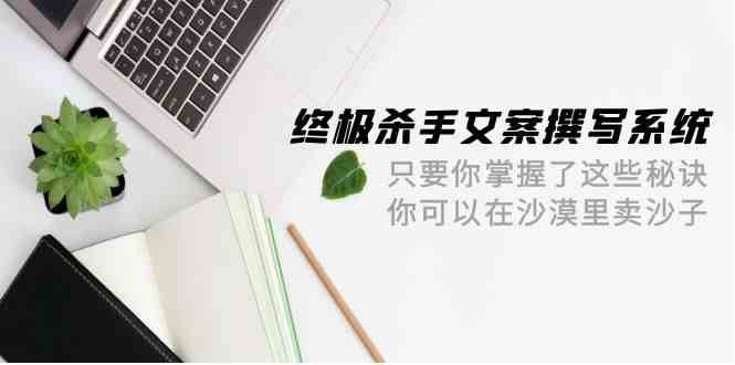 终极杀手文案撰写系统，只要你掌握了这些秘诀，你可以在沙漠里卖沙子（42节课）-三石资源库