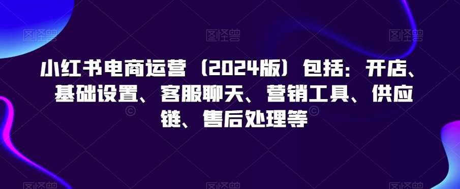 小红书电商运营（2024版）包括：开店、基础设置、客服聊天、营销工具、供应链、售后处理等-三石淘金网