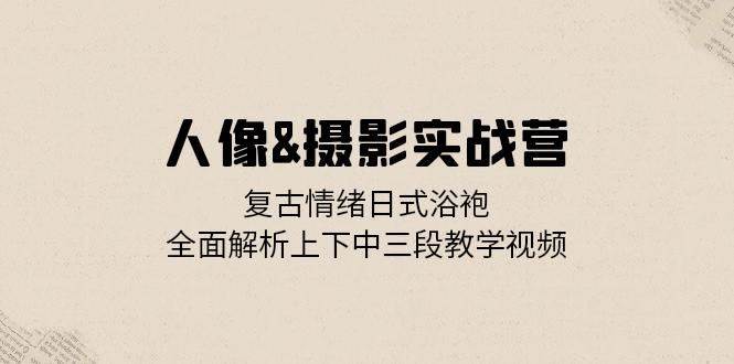 人像摄影实战营：复古情绪日式浴袍，全面解析上下中三段教学视频-三石淘金网