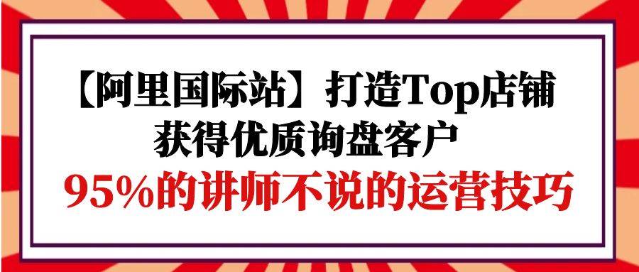 （9976期）【阿里国际站】打造Top店铺-获得优质询盘客户，95%的讲师不说的运营技巧-三石资源库