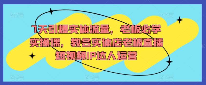 7天引爆实体流量，老板必学实操课，教会实体店老板直播短视频IP达人运营-三石资源库