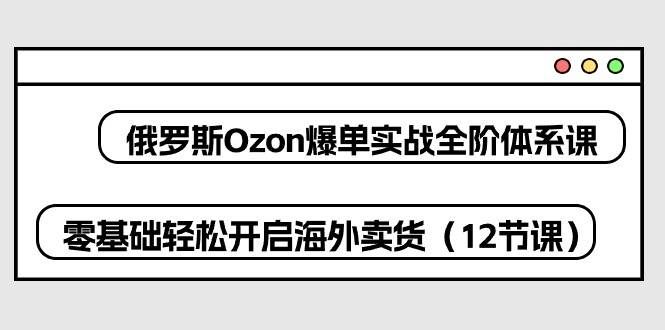 （10555期）俄罗斯 Ozon-爆单实战全阶体系课，零基础轻松开启海外卖货（12节课）-三石资源库