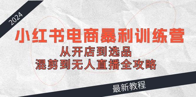 （12361期）2024小红书电商暴利训练营：从开店到选品，混剪到无人直播全攻略-三石资源库