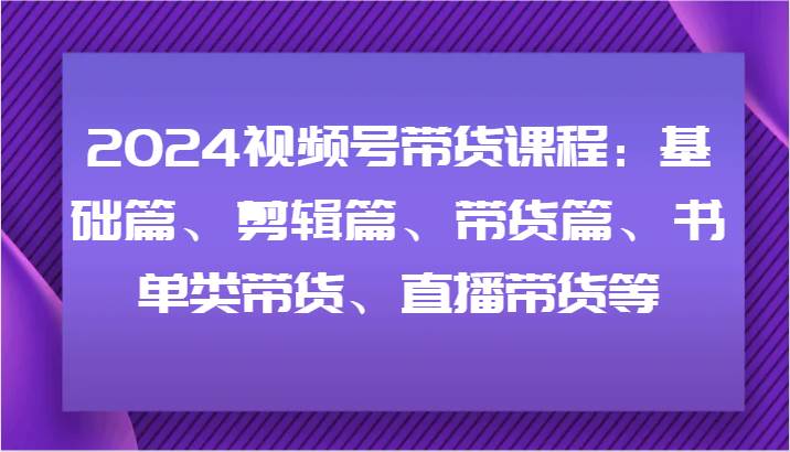 2024视频号带货课程：基础篇、剪辑篇、带货篇、书单类带货、直播带货等-三石资源库