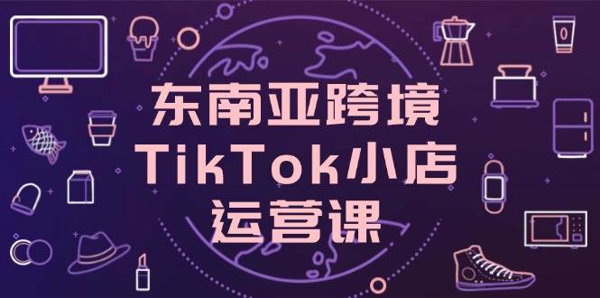 (14390期)东南亚跨境TikTok小店运营课,掌握店铺设置与流量转化核心技巧-三石资源库