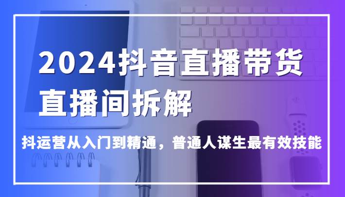 2024抖音直播带货直播间拆解，抖运营从入门到精通，普通人谋生最有效技能-三石资源库