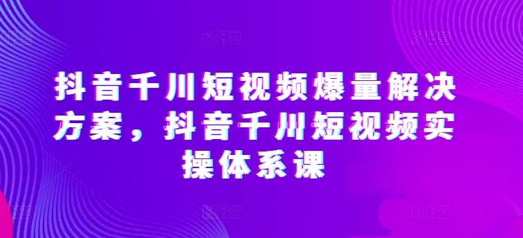 抖音千川短视频爆量解决方案，抖音千川短视频实操体系课-三石资源库