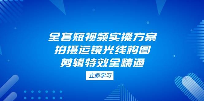 （14465期）全套短视频实操方案，拍摄运镜光线构图，剪辑特效全精通-三石淘金网