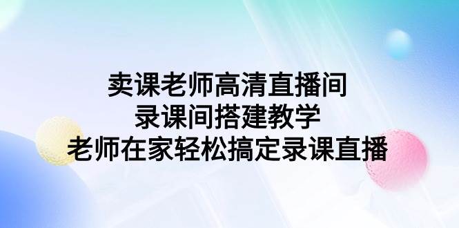 （9314期）卖课老师高清直播间 录课间搭建教学，老师在家轻松搞定录课直播-三石资源库
