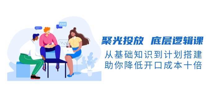 聚光投放底层逻辑课，从基础知识到计划搭建，助你降低开口成本十倍-三石资源库