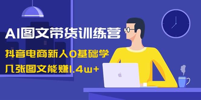 AI图文带货训练营：抖音电商新人0基础学，几张图文能赚1.4w+-三石淘金网