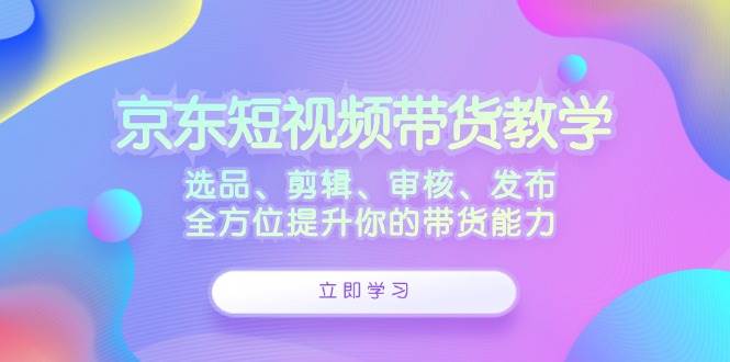 京东短视频带货教学：选品、剪辑、审核、发布，全方位提升你的带货能力-三石淘金网