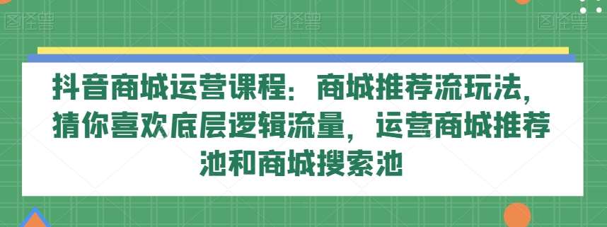 抖音商城运营课程：商城推荐流玩法，猜你喜欢底层逻辑流量，运营商城推荐池和商城搜索池-三石资源库