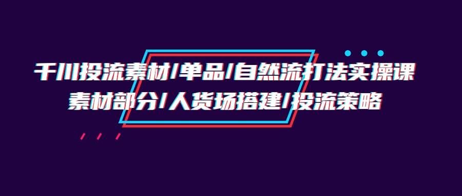 （9908期）千川投流素材/单品/自然流打法实操培训班，素材部分/人货场搭建/投流策略-三石资源库